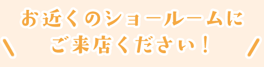 お近くのショールームにご来店ください！