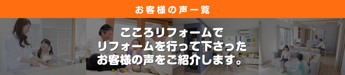 お客様の声一覧　こころリフォームでリフォームを行って下さったお客様の声を紹介します。