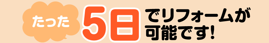 たった5日でリフォームが可能です！